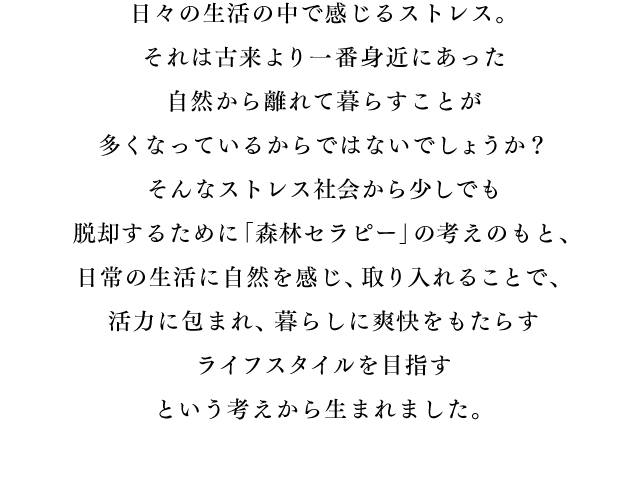 日々の生活の中で感じるストレス。それは古来より一番身近にあった自然から離れて暮らすことが多くなっているからではないでしょうか？そんなストレス社会から少しでも脱却するために「森林セラピー」の考えのもと、日常の生活に自然を感じ、取り入れることで、活力に包まれ、暮らしに爽快をもたらすライフスタイルを目指すという考えから生まれました。