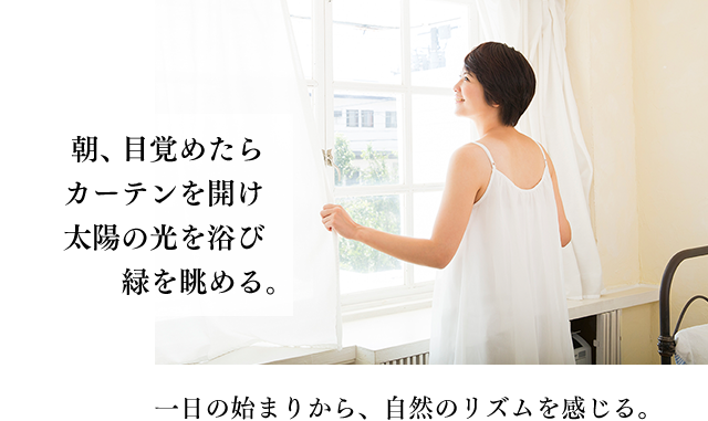 朝、目覚めたらカーテンを開け太陽の光を浴び緑を眺める。一日の始まりから、自然のリズムを感じる。