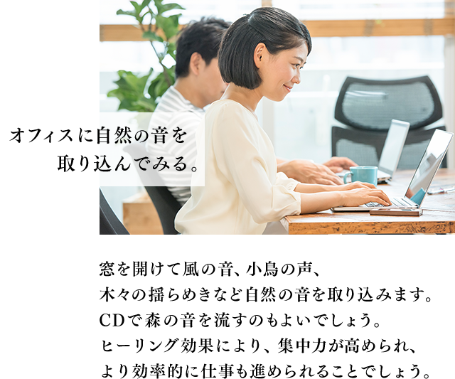 オフィスに自然の音を取り込んでみる。窓を開けて風の音、小鳥の声、木々の揺らめきなど自然の音を取り込みます。CDで森の音を流すのもよいでしょう。ヒーリング効果により、集中力が高められ、より効率的に仕事も進められることでしょう。