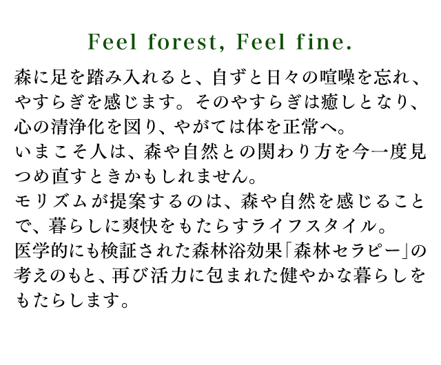Feel forest Feel f ine. 森に足を踏み入れると、自ずと日々の喧噪を忘れ、やすらぎを感じます。そのやすらぎは癒しとなり、心の清浄化を図り、やがては体を正常へ。いまこそ人は、森や自然との関わり方を今一度見つめ直すときかもしれません。モリズムが提案するのは、森や自然を感じることで、暮らしに爽快をもたらすライフスタイル。医学的にも検証された森林浴効果「森林セラピー」の考えのもと、再び活力に包まれた健やかな暮らしをもたらします。