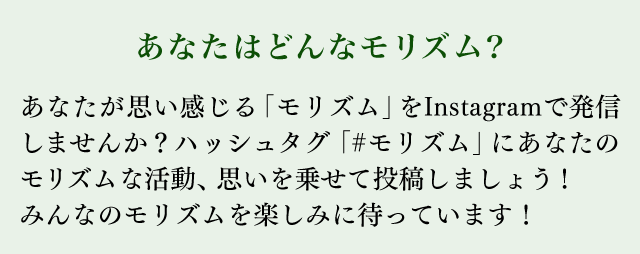 あなたはどんなモリズム？ あなたが思い感じる「モリズム」をInstagramで発信しませんか？ハッシュタグ「#モリズム」にあなたのモリズムな活動、思いを乗せて投稿しましょう！みんなのモリズムを楽しみに待っています！