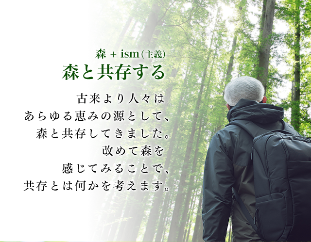 森 + ism（主義） 森と共存する古来より人々はあらゆる恵みの源として、森と共存してきました。改めて森を感じてみることで、共存とは何かを考えます。