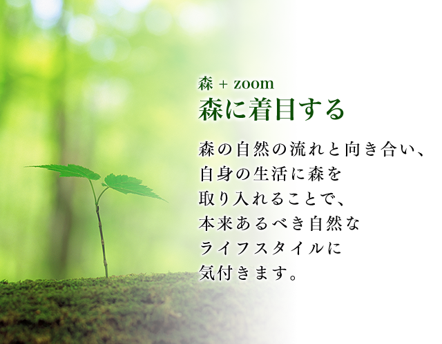 森 + zoom 森に着目する 森の自然の流れと向き合い、自身の生活に森を取り入れることで、本来あるべき自然なライフスタイルに気付きます。