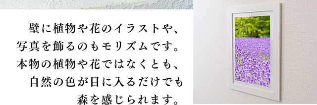壁に植物や花のイラストや、写真を飾るのもモリズムです。本物の植物や花ではなくとも、自然の色が目に入るだけでも森を感じられます。