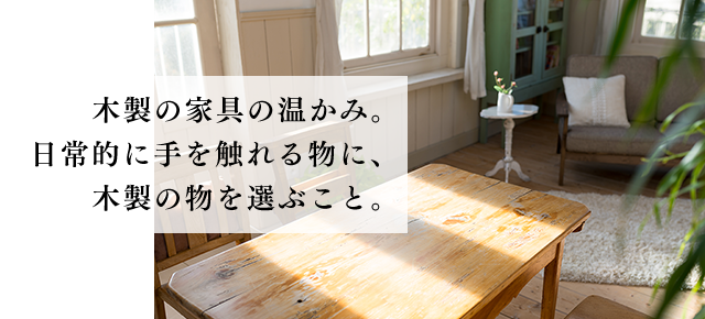 木製の家具の温かみ。日常的に手を触れる物に、木製の物を選ぶこと。