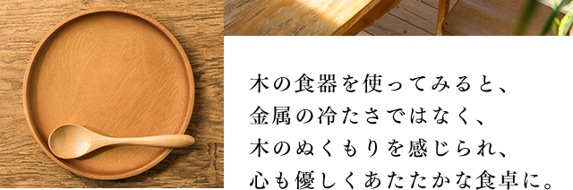 木の食器を使ってみると、金属の冷たさではなく、木のぬくもりを感じられ、心も優しくあたたかな食卓に。